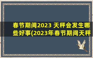 春节期间2023 天秤会发生哪些好事(2023年春节期间天秤座将迎来喜庆好事，让我们一起期待吧！)